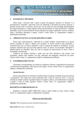 3. MATERIAIS E MÉTODOS
Nesta seção, é descrito todo o passo a passo da pesquisa, inclusive as técnicas e os
procedimentos realizados. Apresente como foi elaborado o dicionário de termos técnicos, o
período em que tudo se realizou, mostre que isso faz parte de uma atividade interdisciplinar
de Língua Portuguesa e Língua Inglesa, desenvolvida durante as aulas de BACi02, e também
identifique como os termos técnicos foram coletados nos artigos analisados. Escreva, também,
sobre o periódico destinado à equipe. Utilize a fonte Times 12, espaçamento simples e
alinhamento justificado.
4. APRESENTAÇÃO E ANÁLISE DOS RESULTADOS
Nesta seção, apresentam-se e apreciam-se os dados obtidos, relacionando-os ao aporte
teórico constante na seção 2. Mostre, por exemplo, os termos técnicos mais utilizados, a
recorrência por ano, os menos utilizados, e não se esqueça de analisar os resultados, ou seja,
explique/ interprete por que um termo apareceu mais, ou menos. Se necessário, ilustrações e
tabelas podem ser utilizadas. Para isso, não se esqueça de mencioná-las no texto e fazer a
formatação corretamente.
Lembre-se de sempre terminar a seção com um texto descritivo; não encerre com
ilustrações, tabelas nem citações. Ou seja, apresente um parágrafo conclusivo da seção.
Utilize a fonte Times 12, espaçamento simples e alinhamento justificado.
5. CONSIDERAÇÕES FINAIS
Conclusões correspondentes aos objetivos e hipóteses. Mostre a importância do tema para
o profissional da engenharia. Não faça uso de citações. Utilize a fonte Times 12, espaçamento
simples e alinhamento justificado.
Agradecimentos
Nesta seção poderão ser incluídos reconhecimentos de apoios recebidos de pessoas físicas
e instituições. Esta seção deve estar localizada entre o fim do corpo do texto e a lista de
referências. Digite somente Agradecimentos em negrito e itálico, com alinhamento à esquerda
e digite o texto na linha seguinte. Utilize a fonte Times 12, espaçamento simples e
alinhamento justificado.
REFERÊNCIAS BIBLIOGRÁFICAS
Identificar, conforme ABNT NBR 6023, todas as obras citadas no texto. Utilize a fonte
Times 12, espaçamento simples e alinhamento à esquerda.
TÍTULO EM INGLÊS
Abstract: This document presents detailed instructions ...
Key-words: first one, second word, …
 