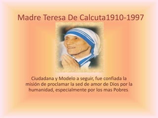 Madre Teresa De Calcuta1910-1997
Ciudadana y Modelo a seguir, fue confiada la
misión de proclamar la sed de amor de Dios por la
humanidad, especialmente por los mas Pobres.
 