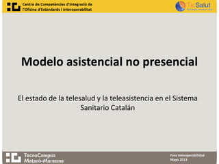 Modelo asistencial no presencial
Foro Interoperabilidad
Mayo 2013
El estado de la telesalud y la teleasistencia en el Sistema
Sanitario Catalán
 