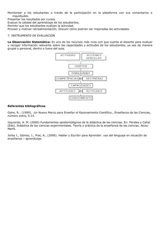 Monitorear a los estudiantes a través de la participación en la plataforma con sus comentarios e
   inquietudes.
Presentar los resultados por cursos
Evaluar la calidad del aprendizaje de los estudiantes.
Permitir que los estudiantes evalúen la actividad.
Proveer y motivar retroalimentación. Discutir cómo podrían ser mejoradas las actividades.

7. INSTRUMENTO DE EVALUACIÓN

La Observación Sistemática: Es uno de los recursos más ricos con que cuenta el docente para evaluar
y recoger información relevante sobre las capacidades y actitudes de los estudiantes, ya sea de manera
grupal o personal, dentro o fuera del aula.




Referentes bibliográficos

Giere, R.: (1999), .Un Nuevo Marco para Enseñar el Razonamiento Científico., Enseñanza de las Ciencias,
número extra, 9.14.

Izquierdo, A. M. (2000) Fundamentos epistemológicos de la didáctica de las ciencias. En: Perales y Cañal
(Eds). Didáctica de las ciencias experimentales. Teoría y práctica de la enseñanza de las ciencias. Alcoy:
Marfil.

Jorba J., Gómez, I., Prat, A., (2000). Hablar y Escribir para Aprender: uso del lenguaje en situación de
enseñanza – aprendizaje.
 