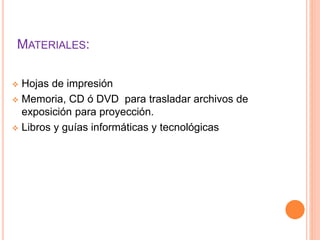 MATERIALES:
 Hojas de impresión
 Memoria, CD ó DVD para trasladar archivos de
exposición para proyección.
 Libros y guías informáticas y tecnológicas
 