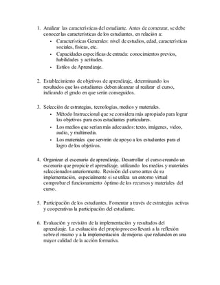 1. Analizar las características del estudiante. Antes de comenzar, se debe
conocerlas características de los estudiantes, en relación a:
 Características Generales: nivel de estudios, edad, características
sociales, físicas, etc.
 Capacidades específicas de entrada: conocimientos previos,
habilidades y actitudes.
 Estilos de Aprendizaje.
2. Establecimiento de objetivos de aprendizaje, determinando los
resultados que los estudiantes deben alcanzar al realizar el curso,
indicando el grado en que serán conseguidos.
3. Selección de estrategias, tecnologías, medios y materiales.
 Método Instruccional que se considera más apropiado para lograr
los objetivos para esos estudiantes particulares.
 Los medios que serían más adecuados:texto, imágenes, video,
audio, y multimedia.
 Los materiales que servirán de apoyo a los estudiantes para el
logro de los objetivos.
4. Organizar el escenario de aprendizaje. Desarrollar el curso creando un
escenario que propicie el aprendizaje, utilizando los medios y materiales
seleccionados anteriormente. Revisión del curso antes de su
implementación, especialmente si se utiliza un entorno virtual
comprobarel funcionamiento óptimo de los recursos y materiales del
curso.
5. Participación de los estudiantes. Fomentar a través de estrategias activas
y cooperativas la participación del estudiante.
6. Evaluación y revisión de la implementación y resultados del
aprendizaje. La evaluación del propio proceso llevará a la reflexión
sobreel mismo y a la implementación de mejoras que redunden en una
mayor calidad de la acción formativa.
 