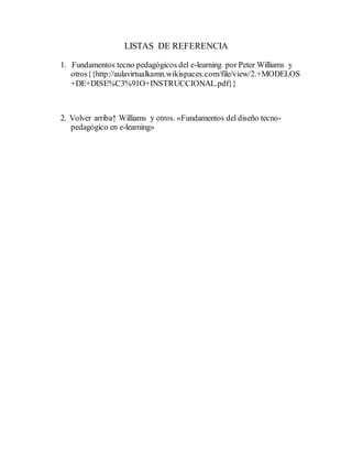 LISTAS DE REFERENCIA
1. Fundamentos tecno pedagógicos del e-learning por Peter Williams y
otros{{http://aulavirtualkamn.wikispaces.com/file/view/2.+MODELOS
+DE+DISE%C3%91O+INSTRUCCIONAL.pdf}}
2. Volver arriba↑ Williams y otros. «Fundamentos del diseño tecno-
pedagógico en e-learning»
 