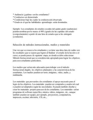 * Audiencia (¿quiénes sonlos estudiantes?
* Conductaa ser demostrada
* Condiciones bajo las cuales la conductaserá observada
* Grado en el que las habilidades aprendizajes serán dominadas.
Ejemplo: Los estudiantes de estudios sociales del quinto grado (audiencias)
podrán nombrar por lo menos el 90% (grado) de las capitales del estado
(comportamiento) a partir de una lista de estados que se les entregará
(condición).
Selección de métodos instruccionales, medios y materiales
Una vez que se conocea los estudiantes y se tiene una idea clara de cuáles son
los resultados que se espera que logren al finalizar el estudio de la lección o el
curso, se puede pasar a la siguiente etapa, en dondese debe seleccionar:
Método Instruccional que se considera más apropiado para lograr los objetivos
para esos estudiantes particulares.
Los medios que serían más adecuados para trabajar con el método
Instruccional elegido, los objetivos planteados y las características de los
estudiantes. Los medios pueden ser texto, imágenes, video, audio, y
multimedia.
Los materiales que proveerán a los estudiantes el apoyo necesario para el
logro de los objetivos. Los materiales pueden ser comprados yusados tal cual
o pueden ser adaptados según las necesidades. Se puede también diseñar y
crear los materiales propios para uso de los estudiantes. Los materiales serían
programas de software específico, música, videos, imágenes, etc., aunque
también pueden ser equipo, por ejemplo, proyectores, computadora,
impresora, escáner, televisión, CD, etc.,
 