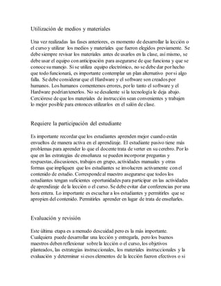 Utilización de medios y materiales
Una vez realizadas las fases anteriores, es momento de desarrollar la lección o
el curso y utilizar los medios y materiales que fueron elegidos previamente. Se
debe siempre revisar los materiales antes de usarlos en la clase, así mismo, se
debe usar el equipo con anticipación para asegurarse de que funciona y que se
conocesu manejo. Si se utiliza equipo electrónico, no se debe dar porhecho
que todo funcionará, es importante contemplar un plan alternativo porsi algo
falla. Se debe considerar que el Hardware y el software son creados por
humanos. Los humanos comentemos errores, porlo tanto el software y el
Hardware podríantenerlos. No se desaliente si la tecnología le deja abajo.
Cerciórese de que los materiales de instrucción sean convenientes y trabajen
lo mejor posible para entonces utilizarlos en el salón de clase.
Requiere la participación del estudiante
Es importante recordar que los estudiantes aprenden mejor cuando están
envueltos de manera activa en el aprendizaje. El estudiante pasivo tiene más
problemas para aprender lo que el docente trata de verter en su cerebro. Por lo
que en las estrategias de enseñanza se pueden incorporar preguntas y
respuestas, discusiones, trabajos en grupo, actividades manuales y otras
formas que impliquen que los estudiantes se involucren activamente con el
contenido de estudio. Correspondeal maestro asegurarse que todos los
estudiantes tengan suficientes oportunidades para participar en las actividades
de aprendizaje de la lección o el curso. Se debe evitar dar conferencias por una
hora entera. Lo importante es escuchar a los estudiantes y permitirles que se
apropien del contenido. Permitirles aprender en lugar de trata de enseñarles.
Evaluación y revisión
Este última etapa es a menudo descuidad pero es la más importante.
Cualquiera puede desarrollar una lección y entregarla, pero los buenos
maestros deben reflexionar sobrela lección o el curso, los objetivos
planteados, las estrategias instruccionales, los materiales instruccionales y la
evaluación y determinar si esos elementos de la lección fueron efectivos o si
 