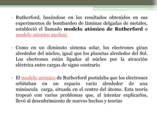 • Rutherford, basándose en los resultados obtenidos en sus
  experimentos de bombardeo de láminas delgadas de metales,
  estableció el llamado modelo atómico de Rutherford o
  modelo atómico nuclear.

• Como en un diminuto sistema solar, los electrones giran
  alrededor del núcleo, igual que los planetas alrededor del Sol.
  Los electrones están ligados al núcleo por la atracción
  eléctrica entre cargas de signo contrario

• El modelo atómico de Rutherford postulaba que los electrones
  orbitaban en un espacio vacío alrededor de una
  minúscula carga, situada en el centro del átomo. Esta teoría
  tropezó con varios problemas que, al intentar explicarlos,
  llevó al descubrimiento de nuevos hechos y teorías
 