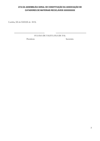 ATA DA ASSEMBLÉIA GERAL DE CONSTITUIÇÃO DA ASSOCIAÇÃO DE
CATADORES DE MATERIAIS RECICLÁVEIS XXXXXXXXX
2
Curitiba, XX de XXXXX de 201X.
______________________________ ______________________________
FULANA DE TALFULANA DE TAL
Presidente Secretária
 