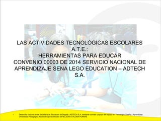 LAS ACTIVIDADES TECNOLÓGICAS ESCOLARES
A.T.E.:
HERRAMIENTAS PARA EDUCAR
CONVENIO 00003 DE 2014 SERVICIO NACIONAL DE
APRENDIZAJE SENA LEGO EDUCATION – ADTECH
S.A.
• Desarrollo conjunto entre Secretaría de Educación de Bogotá y ADTECH S.A. mediante contrato y apoyo del equipo de Tecnología, Diseño y Aprendizaje,
Universidad Pedagógica Nacional bajo la dirección de NELSON OTALORA PORRAS
 