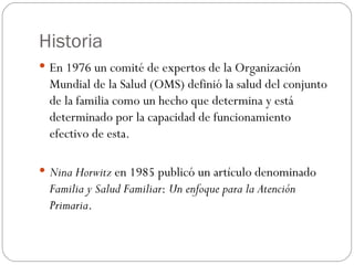 Historia
 En 1976 un comité de expertos de la Organización
  Mundial de la Salud (OMS) definió la salud del conjunto
  de la familia como un hecho que determina y está
  determinado por la capacidad de funcionamiento
  efectivo de esta.

 Nina Horwitz en 1985 publicó un artículo denominado
  Familia y Salud Familiar: Un enfoque para la Atención
  Primaria.
 