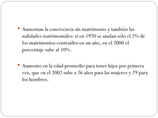  Aumentan la convivencia sin matrimonio y también las
  nulidades matrimoniales: si en 1970 se anulan sólo el 2% de
  los matrimonios contraídos en un año, en el 2000 el
  porcentaje sube al 10%.

 Aumento en la edad promedio para tener hijos por primera
  vez, que en el 2002 sube a 26 años para las mujeres y 29 para
  los hombres.
 