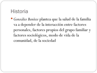 Historia
 González Benítez plantea que la salud de la familia
 va a depender de la interacción entre factores
 personales, factores propios del grupo familiar y
 factores sociológicos, modo de vida de la
 comunidad, de la sociedad
 