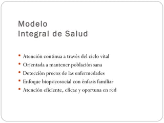 Modelo
Integral de Salud

 Atención continua a través del ciclo vital
 Orientada a mantener población sana
 Detección precoz de las enfermedades
 Enfoque biopsicosocial con énfasis familiar
 Atención eficiente, eficaz y oportuna en red
 