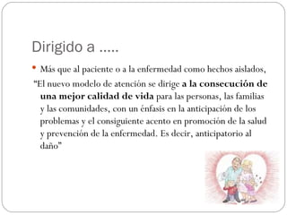 Dirigido a …..
 Más que al paciente o a la enfermedad como hechos aislados,
“El nuevo modelo de atención se dirige a la consecución de
  una mejor calidad de vida para las personas, las familias
  y las comunidades, con un énfasis en la anticipación de los
  problemas y el consiguiente acento en promoción de la salud
  y prevención de la enfermedad. Es decir, anticipatorio al
  daño”
 