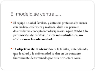 El modelo se centra…..
 El equipo de salud familiar, y entre sus profesionales cuenta
  con médico, enfermera y matrona, dado que permite
  desarrollar un concepto interdisciplinario, apuntando a la
  promoción de estilos de vida más saludables, no
  sólo a curar la enfermedad.

 El objetivo de la atención es la familia, entendiendo
  que la salud y la enfermedad se dan en un contexto
  fuertemente determinado por esta estructura social.
 