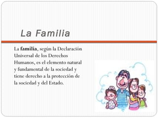 La Familia
La familia, según la Declaración
Universal de los Derechos
Humanos, es el elemento natural
y fundamental de la sociedad y
tiene derecho a la protección de
la sociedad y del Estado.
 