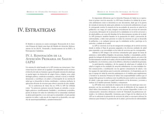 M o d e l o d e At e n c i ó n I n t e g r a l d e S a l u d M o d e l o d e At e n c i ó n I n t e g r a l d e S a l u d
4 6 4 7
Es importante diferenciar que la Atención Primaria de Salud no es equiva-
lente al primer nivel de atención. La APS busca fortalecer la calidad de la aten-
ción ambulatoria como se denomina en este documento, dado que es la puerta
de entrada al sistema de salud, pero además es a la atención ambulatoria a la que
le corresponde resolver la mayoría de las necesidades de atención en salud de la
población a su cargo, así como, integrar verticalmente los servicios de atención
a la persona (detonante de la atención de la ciudadanía en la red de servicios) y
de salud pública, así como del abordaje de los determinantes sociales de la salud.
La APS promueve modelos basados en la promoción de salud y prevención de
enfermedades, y debe estar presente en todos los entornos en que se desarrolla
la población, y en cualquier proceso que la ciudadanía reciba y participe en la
atención y cuidado de la salud.
La APS se convierte en el eje de integración estratégica de la red de servicios
donde se define el flujo de personas asignadas a las diversas unidades de salud
para responder a sus necesidades en las redes de servicios que les corresponden.
Además la APS integra a los servicios comunitarios para apoyar las tareas de
asistencia y salud pública dirigidas a las personas, familias y comunidades, privile-
giando los enfoques de derechos humanos, interculturalidad y género, así como el de
los determinantes sociales de la salud, a fin de incidir de forma efectiva en la salud de
la población y en el entorno,como en los deberes y derechos en salud de las personas.
La participación ciudadana y de los equipos de salud para el cuidado de la
salud se origina en las unidades de atención ambulatoria; en estas unidades ha-
brá comunicación y coordinación con los agentes comunitarios de salud y con
los equipos de especialistas para la atención ambulatoria y la hospitalaria, por lo
que el equipo de salud de atención ambulatoria es el eslabón para implementar
y fortalecer la Atención Primaria de Salud. Esta responsabilidad conlleva que el
equipo debe generar la confianza entre la población para resolver sus necesidades
de salud, y para que asuma su papel participativo en las decisiones y acciones a
realizar en el ámbito personal, familiar y comunitario.
La APS debe estar orientada al conjunto de servicios de salud que sean con-
gruentes con las necesidades locales, así como la definición de los equipos de
salud deben determinarse de acuerdo con los recursos disponibles (como es la
comunicación y atención a distancia a través de Telesalud), las preferencias cul-
turales y la evidencia disponible. Asimismo, para el logro de los objetivos de la
APS no es suficiente la prestación de servicios de salud, es necesario reforzar los
esfuerzos para fortalecer la promoción de la salud y prevención de enfermedades
El Modelo se sustenta en cuatro estrategias: Renovación de la Aten-
ción Primaria de Salud como base del Modelo de Atención; Reforza-
miento de los SILOS¸ Desarrollo y fortalecimiento de las RISS y la
Participación Ciudadana.
IV.1. Renovación de la
Atención Primaria de Salud
(APS)
Un sistema de salud basado en la APS orienta sus estructuras y fun-
ciones hacia los valores de la equidad y la solidaridad social; reconoce
el derecho de todo ser humano a gozar del grado máximo de salud que
se pueda lograr sin distinción de origen étnico, religión, sexo, edad,
ideología política, condición económica, cultural o social; es multidi-
mensional; y contribuye a la salud y al desempeño de un sistema de
salud que se desarrolla en forma coordinada y continua mediante la
aplicación eficiente de recursos para ofrecer atención de alta calidad.
En la conferencia de Alma Ata en 1978, la APS fue definida
como: “la asistencia sanitaria esencial, basada en métodos y tecno-
logías prácticos científicamente fundados y socialmente aceptables,
puesta al alcance de todos los individuos de la comunidad, mediante
su plena participación y a un costo que la comunidad y el país puedan
soportar en todas y cada una de las etapas de su desarrollo, con espí-
ritu de autorresponsabilidad y autodeterminación”.
IV.Estrategias
 