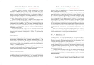 M o d e l o d e At e n c i ó n I n t e g r a l d e S a l u d M o d e l o d e At e n c i ó n I n t e g r a l d e S a l u d
8 0 8 1
prioritaria apoyar a los equipos básicos en la atención, reducción o eliminación
de los problemas de salud prevalentes.
Se integrará por personal especialista que esté asociado a la problemática de
salud más frecuente de la región y que sea itinerante en varias unidades de salud,
por lo que para su definición es necesario que el responsable del Sistema Local de
Salud cuente con el diagnóstico local de salud, y con base en ello defina el perfil
del personal que apoyará a los equipos básicos de salud. Entre el personal que se
podría considerar en el equipo complementario están: un intérprete que hable la
lengua indígena local capacitado en salud, las enfermeras (auxiliares, generales,
pediátricas, obstétricas, salud pública, intensivistas, quirúrgicas, materno infan-
til, atención primaria, geriátricas, especializadas y otras), el gineco-obstetra, el
psicólogo, el médico integralista, el pediatra, gerontólogo, nutriólogo, odontólogo,
trabajadoras sociales y parteras entre otros relacionados con la cartera de servi-
cios.
En el caso de los equipos itinerantes se podrá además hacer uso de las tec-
nologías de la información (Telesalud) como medio de acercar los servicios del
equipo complementario a la población bajo su responsabilidad.
VI.7. Telesalud
Con el propósito de mejorar la salud de la población y hacer más accesibles y
oportunos los servicios especializados en los establecimientos de atención ambu-
latoria, es conveniente considerar a la telesalud como una posibilidad de inter-
cambio de información médica por medios electrónicos.
Además de mejorar la atención de los pacientes, su implementación tiene
ventajas adicionales como: con la atención de especialidades; a) aumenta la efica-
cia y desempeño de los hospitales en un lugar remoto, b) ampliar sus actividades
ambulatorias y c) se coordinación entre establecimientos de salud como parte de
una red asistencial efectiva.
Cuando los puntos de comunicación y han sido salvados con éxito todos los
aspectos técnicos de comunicación, compatibilidad de tecnología, velocidad de
transmisión y se tienen se tiene las terminales a punto, es necesario considerar
otros aspectos como:
1.	 Para elaborar la oferta es necesario un catálogo del tipo de especialidad
y tiempo de disposición (agenda), coordinar la agenda ¿Quién?, ¿Cuán-
El equipo de salud es el responsable principal de implementar el cambio
propuesto en el Modelo a nivel local, por lo tanto, debe cumplir con la carac-
terización de las capacidades del personal -perfil y competencias- que deberá
ajustarse a una labor específica, siendo prioritaria la revalorización del papel del
personal de enfermería, trabajo social y del promotor de la salud en la atención a
la población y evaluarse periódicamente para facilitar su adaptación a los nuevos
escenarios y a las necesidades cambiantes de la población.
Entre el personal de salud que ejecute el Modelo, se deberá tomar en consi-
deración como parte del equipo de trabajo a aquellas personas que trabajan en los
sistemas de información, equipo médico, gerencia y administración de servicios.
El motivo por el cual se debe hacer esto es que aunque estas personas no son las
que tienen contacto directo con la población (como lo hace el médico, enferme-
ra, promotor de la salud, trabajador social, etc.) su labor es indispensable para el
trabajo de los demás actores.
En cuanto a su clasificación, según el nivel y la composición, convencional-
mente se ha considerado un equipo básico y un equipo complementario cuyos
integrantes varían en función del propio nivel de servicios y las necesidades de
la población:
Equipo básico
Equipo conformado por médico, enfermera y promotor. Los integrantes del equi-
po básico serán responsables de otorgar la atención ambulatoria básica y de las
acciones de salud comunitaria, por ello deben estar en constante comunicación
y coordinación con las personas voluntarias de la comunidad con lo que se faci-
litará la identificación de riesgos y la programación de acciones conjuntas para el
cuidado de la salud de la población.
Es importante señalar que como parte de estos equipos básicos se encuentran
los equipos itinerantes que atienden a la población que, por sus características, no
cuentan con acceso a servicios de salud en unidades médicas fijas.
Equipo complementario
Un equipo complementario multidisciplinario podrá tener a su cargo la población
de responsabilidad de varias unidades de salud y será coordinado directamente
por la Jurisdicción Sanitaria. El equipo complementario tendrá como función
 
