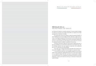 M o d e l o d e At e n c i ó n I n t e g r a l d e S a l u d
9
Mensajedela
Secretaria de Salud
Los Sistemas de Salud en el mundo enfrentan el enorme desafío de lograr
la cobertura universal, lo que implica desarrollar un conjunto de acciones
que garanticen el derecho a la salud.
En nuestro país, alcanzar este objetivo representa grandes desafíos, la
universalidad de los servicios implica brindar cobertura a todos los mexi-
canos y homologar los paquetes de intervenciones entre los diferentes seg-
mentos de la población atendida por los diversos prestadores públicos de
servicios a nivel nacional, así como asegurar el acceso efectivo a servicios
de salud garantizando la calidad y la equidad en la atención.
El Sistema Nacional de Salud ha tenido avances significativos que se
han visto reflejados en un incremento importante en la esperanza de vida.
Sin embargo, persisten retos que superar, en particular con la población
que vive en condiciones de vulnerabilidad.
Es por ello, que en el Plan Nacional de Desarrollo 2013-2018, el Go-
bierno de la República, estableció tres prioridades en materia de salud:
1. Acceso efectivo, que tiene como propósito asegurar los servicios de
salud a toda la población, independientemente de su nivel socioeconómi-
co o su condición laboral. Para ello, nos hemos comprometido a trabajar
en el fortalecimiento y la coordinación interinstitucional de las acciones,
programas y esfuerzos de todos los actores que conforman el Sistema Na-
cional de Salud.
 