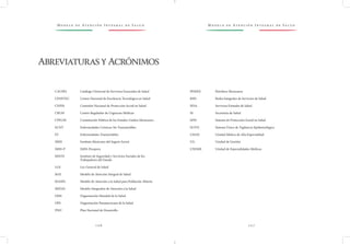 M o d e l o d e At e n c i ó n I n t e g r a l d e S a l u d M o d e l o d e At e n c i ó n I n t e g r a l d e S a l u d
1 0 6 1 0 7
PEMEX		 Petróleos Mexicanos
RISS		 Redes Integrales de Servicios de Salud
SESA		 Servicios Estatales de Salud
SS		 Secretaría de Salud
SPSS		 Sistema de Protección Social en Salud
SUIVE		 Sistema Único de Vigilancia Epidemiológica
UMAE		 Unidad Médica de Alta Especialidad
UG		 Unidad de Gestión
UNEME		 Unidad de Especialidades Médicas
CAUSES		 Catálogo Universal de Servicios Esenciales de Salud
CENETEC	 Centro Nacional de Excelencia Tecnológica en Salud
CNPSS		 Comisión Nacional de Protección Social en Salud
CRUM		 Centro Regulador de Urgencias Médicas
CPEUM		 Constitución Política de los Estados Unidos Mexicanos
ECNT		 Enfermedades Crónicas No Transmisibles
ET		 Enfermedades Transmisibles
IMSS		 Instituto Mexicano del Seguro Social
IMSS-P		 IMSS-Prospera
ISSSTE		 Instituto de Seguridad y Servicios Sociales de los 		
		 Trabajadores del Estado
LGS		 Ley General de Salud
MAI		 Modelo de Atención Integral de Salud
MASPA		 Modelo de Atención a la Salud para Población Abierta
MIDAS		 Modelo Integrador de Atención a la Salud
OMS		 Organización Mundial de la Salud
OPS		 Organización Panamericana de la Salud
PND		 Plan Nacional de Desarrollo
AbreviaturasyAcrónimos
 