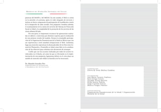 M o d e l o d e At e n c i ó n I n t e g r a l d e S a l u d
1 4
Coordinación
Gloria de Jesús Molina Gamboa
Colaboración
Ana María Tavarez Jiménez
Sara Uriega Cuesta
Osvaldo Artaza Barrios
Hilda Santos Padrón
Jorge Carreón García
Mónica Vargas Jiménez
Agradecimientos
Organización Panamericana de la Salud / Organización
Mundial de la Salud
prácticas del MASPA y del MIDAS. En este sentido, el MAI se centra
en la atención a la persona, opera en redes integrales de servicios e
incluye un fuerte componente de participación de la población a través
de la integración de redes sociales. Esta propuesta considera además,
el escalonamiento de la cartera de servicios del Sistema de Protección
Social en Salud y la complejidad de la prestación de los servicios de las
zonas urbanas del país.
Por otra parte, es importante reconocer las aportaciones realiza-
das en talleres y entrevistas por distintos expertos para la realización
de esta primera versión del modelo. Destaco la invaluable participa-
ción de la Organización Panamericana de la Salud en México que con
sus experiencias a nivel mundial enriquecieron el MAI. Asimismo,
hago una mención especial por la destacada labor de la Dirección Ge-
neral de Planeación y Desarrollo en Salud como líder en la coordina-
ción de los esfuerzos para culminar este documento de arranque.
Confío que con las acciones realizadas por todos los actores in-
volucrados en el diseño, así como las que se efectuarán en la imple-
mentación de esta propuesta, lograremos definir en el corto plazo un
modelo de atención más sólido en beneficio de los mexicanos.
Dr. Eduardo González Pier
Subsecretario de Integración
y Desarrollo del Sector Salud
 