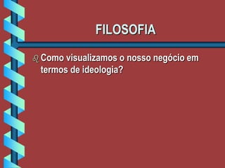 FILOSOFIA
 Como visualizamos o nosso negócio em
termos de ideologia?
 