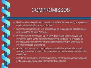 COMPROMISSOS
 Realizar atividades primando pela alta qualidade de seus serviços e produtos
e pela total satisfação de seus clientes.
 Cumprir rigorosamente as leis ambientais e os regulamentos estabelecidos
pela Secretaria do Meio Ambiente.
 Providenciar para que todos os resíduos produzidos pela execução das
atividades, assim como materiais descartáveis utilizados no processo de
produção, sejam encaminhados para serem reciclados por empresas ou
órgãos habilitados oficialmente.
 Acatar com todas as recomendações das auditorias ambientais, visando
aperfeiçoar o sistema interno de tratamento dos resíduos e de materiais não
conformes.
 Encetar ou participar de campanhas visando ampliar a consciência ecológica,
junto aos seus empregados, representantes e clientes.
 