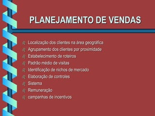 PLANEJAMENTO DE VENDAS
 Localização dos clientes na área geográfica
 Agrupamento dos clientes por proximidade
 Estabelecimento de roteiros
 Padrão médio de visitas
 Identificação de nichos de mercado
 Elaboração de controles
 Sistema
 Remuneração
 campanhas de incentivos
 