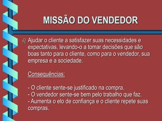 MISSÃO DO VENDEDOR
 Ajudar o cliente a satisfazer suas necessidades e
expectativas, levando-o a tomar decisões que são
boas tanto para o cliente, como para o vendedor, sua
empresa e a sociedade.
Consequências:
- O cliente sente-se justificado na compra.
- O vendedor sente-se bem pelo trabalho que faz.
- Aumenta o elo de confiança e o cliente repete suas
compras.
 