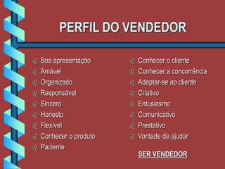 PERFIL DO VENDEDOR
 Boa apresentação
 Amável
 Organizado
 Responsável
 Sincero
 Honesto
 Flexível
 Conhecer o produto
 Paciente
 Conhecer o cliente
 Conhecer a concorrência
 Adaptar-se ao cliente
 Criativo
 Entusiasmo
 Comunicativo
 Prestativo
 Vontade de ajudar
SER VENDEDOR
 