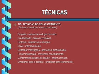 TÉCNICAS
 TR - TÉCNICAS DE RELACIONAMENTO
(Diminuar a tensão e o stress do vendedor)
Empatia - colocar-se no lugar do outro.
Credibilidade - fazer-se confiável.
Sintonia - adaptar-se a situação.
Ouvir - interativamente.
Descobrir motivações - pessoais e profissionais.
Propor mudanças - convencer honestamente.
Contornando atitudes do cliente - baixar a tensão.
Direcionar para o objetivo - predispor para fechamento.
 
