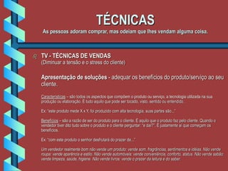 TÉCNICAS
As pessoas adoram comprar, mas odeiam que lhes vendam alguma coisa.
 TV - TÉCNICAS DE VENDAS
(Diminuar a tensão e o stress do cliente)
Apresentação de soluções - adequar os benefícios do produto/serviço ao seu
cliente.
Características – são todos os aspectos que compõem o produto ou serviço, a tecnologia utilizada na sua
produção ou elaboração. É tudo aquilo que pode ser tocado, visto, sentido ou entendido.
Ex: “este produto mede X x Y, foi produzido com alta tecnologia, suas partes são...”
Benefícios – são a razão de ser do produto para o cliente. É aquilo que o produto faz pelo cliente. Quando o
vendedor tiver dito tudo sobre o produto e o cliente perguntar: “e daí?”. É justamente aí que começam os
benefícios.
Ex: “com este produto o senhor desfrutará do prazer de...”
Um vendedor realmente bom não vende um produto: vende som, fragrâncias, sentimentos e idéias. Não vende
roupa: vende aparência e estilo. Não vende automóveis: vende conveniência, conforto, status. Não vende sabão:
vende limpeza, saúde, higiene. Não vende livros: vende o prazer da leitura e do saber.
 