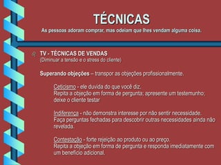 TÉCNICAS
As pessoas adoram comprar, mas odeiam que lhes vendam alguma coisa.
 TV - TÉCNICAS DE VENDAS
(Diminuar a tensão e o stress do cliente)
Superando objeções – transpor as objeções profissionalmente.
Ceticismo - ele duvida do que você diz.
Repita a objeção em forma de pergunta; apresente um testemunho;
deixe o cliente testar
Indiferença - não demonstra interesse por não sentir necessidade.
Faça perguntas fechadas para descobrir outras necessidades ainda não
revelada.
Contestação - forte rejeição ao produto ou ao preço.
Repita a objeção em forma de pergunta e responda imediatamente com
um benefício adicional.
 