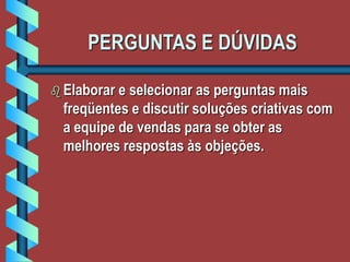 PERGUNTAS E DÚVIDAS
 Elaborar e selecionar as perguntas mais
freqüentes e discutir soluções criativas com
a equipe de vendas para se obter as
melhores respostas às objeções.
 