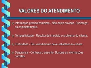 VALORES DO ATENDIMENTO
 Informação precisa/completa - Não deixe dúvidas. Esclareça-
as completamente.
 Tempestividade - Resolva de imediato o problema do cliente.
 Efetividade - Seu atendimento deve satisfazer ao cliente.
 Segurança - Conheça o assunto. Busque as informações
corretas.
 
