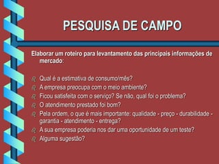 PESQUISA DE CAMPO
Elaborar um roteiro para levantamento das principais informações de
mercado:
 Qual é a estimativa de consumo/mês?
 A empresa preocupa com o meio ambiente?
 Ficou satisfeita com o serviço? Se não, qual foi o problema?
 O atendimento prestado foi bom?
 Pela ordem, o que é mais importante: qualidade - preço - durabilidade -
garantia - atendimento - entrega?
 A sua empresa poderia nos dar uma oportunidade de um teste?
 Alguma sugestão?
 