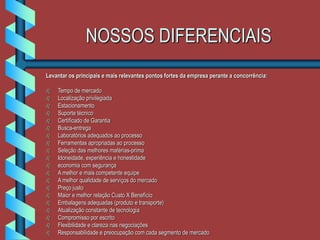 NOSSOS DIFERENCIAIS
Levantar os principais e mais relevantes pontos fortes da empresa perante a concorrência:
 Tempo de mercado
 Localização privilegiada
 Estacionamento
 Suporte técnico
 Certificado de Garantia
 Busca-entrega
 Laboratórios adequados ao processo
 Ferramentas apropriadas ao processo
 Seleção das melhores matérias-prima
 Idoneidade, experiência e honestidade
 economia com segurança
 A melhor e mais competente equipe
 A melhor qualidade de serviços do mercado
 Preço justo
 Maior e melhor relação Custo X Benefício
 Embalagens adequadas (produto e transporte)
 Atualização constante de tecnologia
 Compromisso por escrito
 Flexibilidade e clareza nas negociações
 Responsabilidade e preocupação com cada segmento de mercado
 