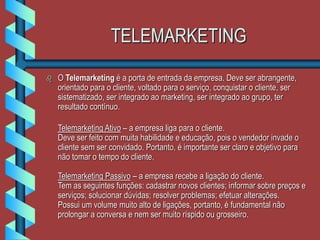 TELEMARKETING
 O Telemarketing é a porta de entrada da empresa. Deve ser abrangente,
orientado para o cliente, voltado para o serviço, conquistar o cliente, ser
sistematizado, ser integrado ao marketing, ser integrado ao grupo, ter
resultado contínuo.
Telemarketing Ativo – a empresa liga para o cliente.
Deve ser feito com muita habilidade e educação, pois o vendedor invade o
cliente sem ser convidado. Portanto, é importante ser claro e objetivo para
não tomar o tempo do cliente.
Telemarketing Passivo – a empresa recebe a ligação do cliente.
Tem as seguintes funções: cadastrar novos clientes; informar sobre preços e
serviços; solucionar dúvidas; resolver problemas; efetuar alterações.
Possui um volume muito alto de ligações, portanto, é fundamental não
prolongar a conversa e nem ser muito ríspido ou grosseiro.
 
