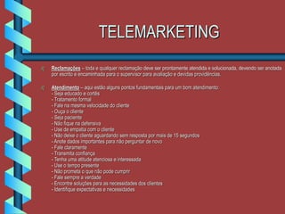 TELEMARKETING
 Reclamações – toda e qualquer reclamação deve ser prontamente atendida e solucionada, devendo ser anotada
por escrito e encaminhada para o supervisor para avaliação e devidas providências.
 Atendimento – aqui estão alguns pontos fundamentais para um bom atendimento:
- Seja educado e cortês
- Tratamento formal
- Fale na mesma velocidade do cliente
- Ouça o cliente
- Seja paciente
- Não fique na defensiva
- Use de empatia com o cliente
- Não deixe o cliente aguardando sem resposta por mais de 15 segundos
- Anote dados importantes para não perguntar de novo
- Fale claramente
- Transmita confiança
- Tenha uma atitude atenciosa e interessada
- Use o tempo presente
- Não prometa o que não pode cumprir
- Fale sempre a verdade
- Encontre soluções para as necessidades dos clientes
- Identifique expectativas e necessidades
 