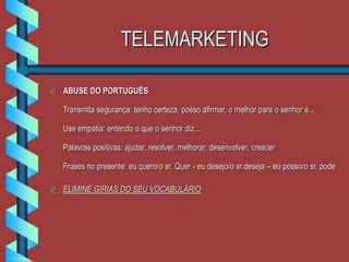 TELEMARKETING
 ABUSE DO PORTUGUÊS
Transmita segurança: tenho certeza, posso afirmar, o melhor para o senhor é...
Use empatia: entendo o que o senhor diz...
Palavras positivas: ajudar, resolver, melhorar, desenvolver, crescer
Frases no presente: eu quero/o sr. Quer - eu desejo/o sr.deseja – eu posso/o sr. pode
 ELIMINE GÍRIAS DO SEU VOCABULÁRIO
 