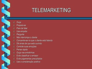 TELEMARKETING
 Ouça
 Prepare-se
 Pare de falar
 Use empatia
 Pergunte
 Não interrompa o cliente
 Concentre-se no que o cliente está falando
 Dê sinais de que está ouvindo
 Controle suas emoções
 Pense rápido
 Ouça nas entrelinhas
 Evite classificar o emissor
 Evite julgamentos precipitados
 Use a consideração positiva
 