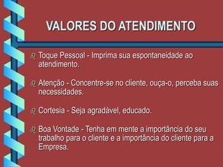 VALORES DO ATENDIMENTO
 Toque Pessoal - Imprima sua espontaneidade ao
atendimento.
 Atenção - Concentre-se no cliente, ouça-o, perceba suas
necessidades.
 Cortesia - Seja agradável, educado.
 Boa Vontade - Tenha em mente a importância do seu
trabalho para o cliente e a importância do cliente para a
Empresa.
 