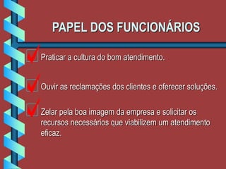 PAPEL DOS FUNCIONÁRIOS
Praticar a cultura do bom atendimento.
Ouvir as reclamações dos clientes e oferecer soluções.
Zelar pela boa imagem da empresa e solicitar os
recursos necessários que viabilizem um atendimento
eficaz.
 