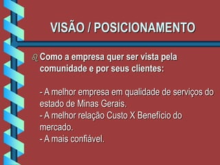 VISÃO / POSICIONAMENTO
 Como a empresa quer ser vista pela
comunidade e por seus clientes:
- A melhor empresa em qualidade de serviços do
estado de Minas Gerais.
- A melhor relação Custo X Benefício do
mercado.
- A mais confiável.
 