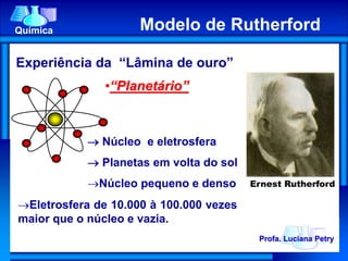 Experiência da “Lâmina de ouro”
 Núcleo e eletrosfera
 Planetas em volta do sol
Núcleo pequeno e denso
•“Planetário”
Eletrosfera de 10.000 à 100.000 vezes
maior que o núcleo e vazia.
Modelo de RutherfordQuímica Modelo de Rutherford
Ernest Rutherford
Profa. Luciana Petry
 