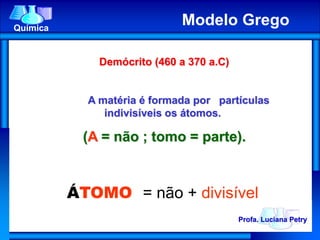 Demócrito (460 a 370 a.C)
A matéria é formada por partículas
indivisíveis os átomos.
(A = não ; tomo = parte).
ÁTOMO = não + divisível
Profa. Luciana Petry
Química
Modelo Grego
 