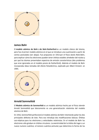 James Bohr 
El modelo atómico de Bohr o de Bohr-Rutherford es un modelo clásico del átomo, 
pero fue el primer modelo atómico en el que se introduce una cuantización a partir de 
ciertos postulados (ver abajo). Fue propuesto en 1913 por el físico danés Niels Bohr, 
para explicar cómo los electrones pueden tener órbitas estables alrededor del núcleo y 
por qué los átomos presentaban espectros de emisión característicos (dos problemas 
que eran ignorados en el modelo previo de Rutherford). Además el modelo de Bohr 
incorporaba ideas tomadas del efecto fotoeléctrico, explicado por Albert Einstein en 
1905. 
Arnold Sommefeld 
El Modelo atómico de Sommerfeld es un modelo atómico hecho por el físico alemán 
Arnold Sommefeld que básicamente es una generalización relativista del modelo 
atomico de Bohr. 
En 1916, Sommerfeld perfeccionó el modelo atómico de Bohr intentando paliar los dos 
principales defectos de éste. Para eso introdujo dos modificaciones básicas: Órbitas 
casi-elipticas para los electrones y velocidades relativistas. En el modelo de Bohr los 
electrones sólo giraban en órbitas circulares. La exentricidad de la órbita dio lugar a un 
nuevo numero cuántico: el número cuántico azimutal, que determina la forma de los 
 