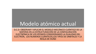 Modelo atómico actual
D.C.D: OBSERVAR Y APLICAR EL MODELO MECÁNICO-CUÁNTICO DE LA
MATERIA EN LA ESTRUCTURACIÓN DE LA CONFIGURACIÓN
ELECTRÓNICA DE LOS ÁTOMOS CONSIDERANDO LA DUALIDAD DEL
ELECTRÓN, LOS NUMEROS CUÁNTICOS,LOS TIPOS DE ORBITALES Y LA
REGLA DE HUND
 