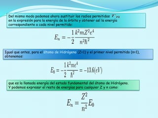 Del mismo modo podemos ahora sustituir los radios permitidos
en la expresión para la energía de la órbita y obtener así la energía
correspondiente a cada nivel permitido:

Igual que antes, para el átomo de Hidrógeno (Z=1) y el primer nivel permitido (n=1),
obtenemos:

que es la llamada energía del estado fundamental del átomo de Hidrógeno.
Y podemos expresar el resto de energías para cualquier Z y n como:

 