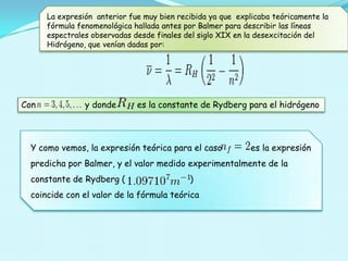 La expresión anterior fue muy bien recibida ya que explicaba teóricamente la
fórmula fenomenológica hallada antes por Balmer para describir las líneas
espectrales observadas desde finales del siglo XIX en la desexcitación del
Hidrógeno, que venían dadas por:

Con

y donde

es la constante de Rydberg para el hidrógeno

Y como vemos, la expresión teórica para el caso

es la expresión

predicha por Balmer, y el valor medido experimentalmente de la
constante de Rydberg (

)

coincide con el valor de la fórmula teórica

 