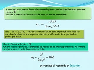 A partir de ésta condición y de la expresión para el radio obtenida antes, podemos
eliminar
y queda la condición de cuantización para los radios permitidos:

Con
subíndice introducido en esta expresión para resaltar
que el radio ahora es una magnitud discreta, a diferencia de lo que decía el
primer postulado.
Ahora, dándole valores a
número cuántico principal, obtenemos los radios de las órbitas permitidas. Al primero
de ellos (con n=1), se le llama radio de Bohr:

expresando el resultado en ångström

 